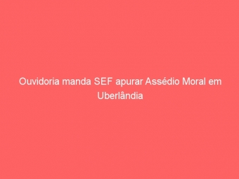 Ouvidoria manda SEF apurar Assédio Moral em Uberlândia
