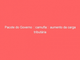 Pacote do Governo camufla aumento da carga tributária