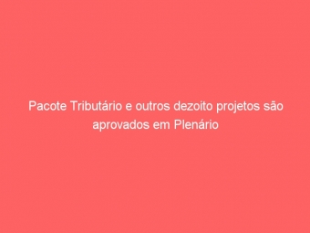 Pacote Tributário e outros dezoito projetos são aprovados em Plenário