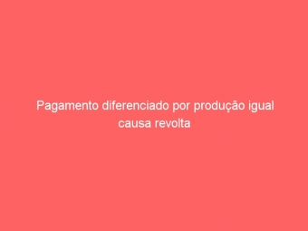 Pagamento diferenciado por produção igual causa revolta