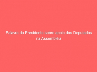 Palavra da Presidente sobre apoio dos Deputados na Assembléia