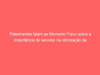 Palestrantes falam ao Momento Fisco sobre a importância do servidor na otimização da Administração Pública