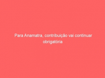 Para Anamatra, contribuição vai continuar obrigatória