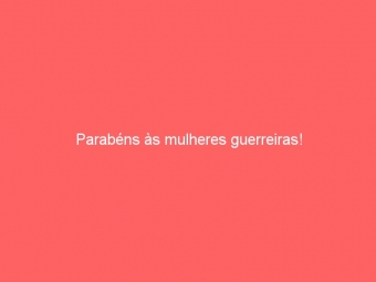 Parabéns às mulheres guerreiras!