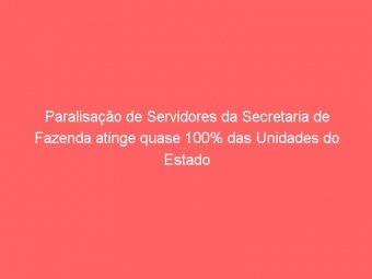 Paralisação de Servidores da Secretaria de Fazenda atinge quase 100% das Unidades do Estado