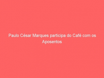 Paulo César Marques participa do Café com os Aposentos