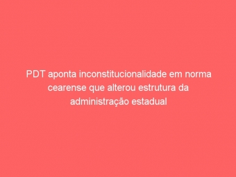 PDT aponta inconstitucionalidade em norma cearense que alterou estrutura da administração estadual