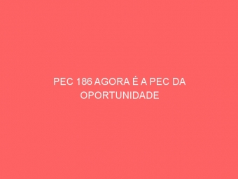 PEC 186 AGORA É A PEC DA OPORTUNIDADE