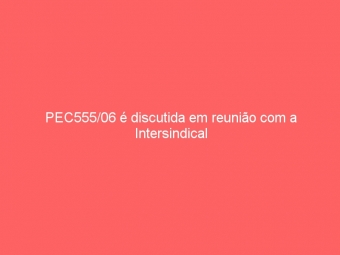 PEC555/06 é discutida em reunião com a Intersindical