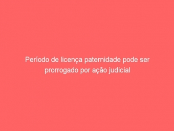Período de licença paternidade pode ser prorrogado por ação judicial
