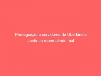 Perseguição a servidores de Uberlândia continua repercutindo mal