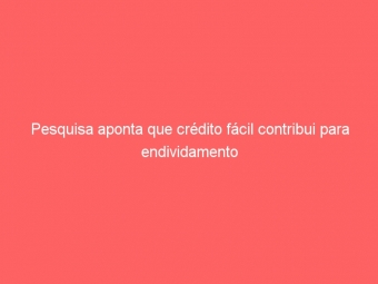 Pesquisa aponta que crédito fácil contribui para endividamento