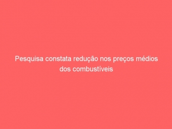 Pesquisa constata redução nos preços médios dos combustíveis