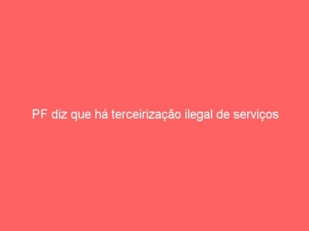 PF diz que há terceirização ilegal de serviços
