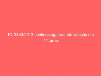 PL 3843/2013 continua aguardando votação em 1º turno