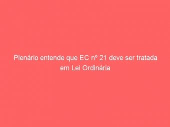 Plenário entende que EC nº 21 deve ser tratada em Lei Ordinária