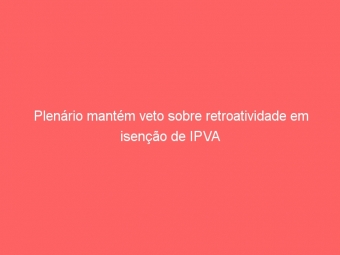 Plenário mantém veto sobre retroatividade em isenção de IPVA