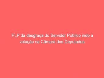PLP da desgraça do Servidor Público indo à votação na Câmara dos Deputados