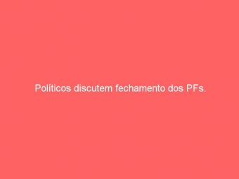 Políticos discutem fechamento dos PFs.