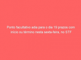Ponto facultativo adia para o dia 19 prazos com início ou término nesta sexta-feira, no STF