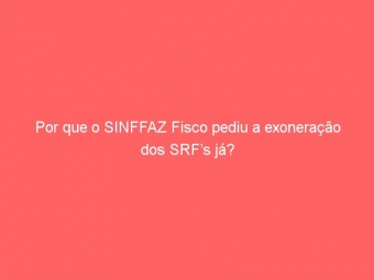 Por que o SINFFAZ Fisco pediu a exoneração dos SRF’s já?