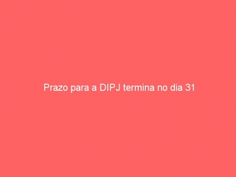Prazo para a DIPJ termina no dia 31