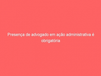 Presença de advogado em ação administrativa é obrigatória