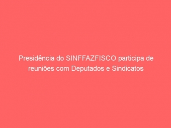 Presidência do SINFFAZFISCO participa de reuniões com Deputados e Sindicatos