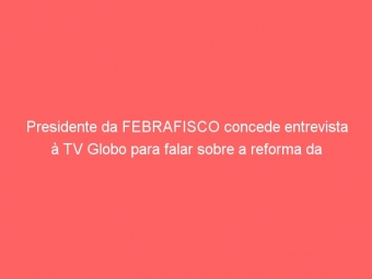 Presidente da FEBRAFISCO concede entrevista à TV Globo para falar sobre a reforma da Administração Tributária