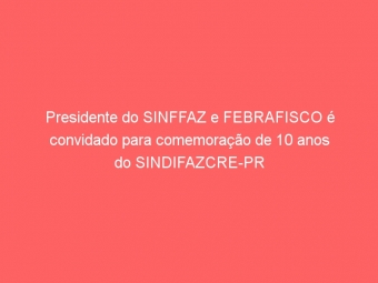Presidente do SINFFAZ e FEBRAFISCO é convidado para comemoração de 10 anos do SINDIFAZCRE-PR