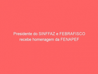 Presidente do SINFFAZ e FEBRAFISCO recebe homenagem da FENAPEF