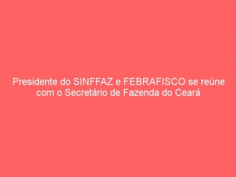 Presidente do SINFFAZ e FEBRAFISCO se reúne com o Secretário de Fazenda do Ceará