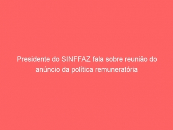 Presidente do SINFFAZ fala sobre reunião do anúncio da política remuneratória