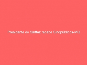 Presidente do Sinffaz recebe Sindpúblicos-MG