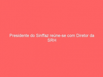 Presidente do Sinffaz reúne-se com Diretor da SRH