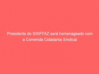 Presidente do SINFFAZ será homenageado com a Comenda Cidadania Sindical
