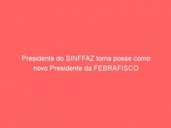 Presidente do SINFFAZ toma posse como novo Presidente da FEBRAFISCO