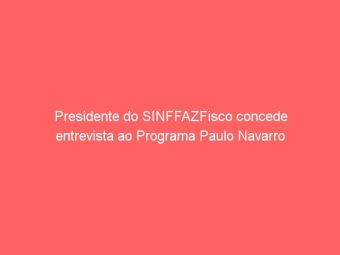 Presidente do SINFFAZFisco concede entrevista ao Programa Paulo Navarro
