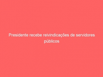 Presidente recebe reivindicações de servidores públicos
