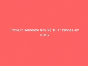 Primeiro semestre tem R$ 10,17 bilhões em ICMS