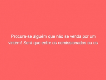 Procura-se alguém que não se venda por um vintém! Será que entre os comissionados ou os fura-teto na SEF_MG têm?