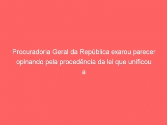 Procuradoria Geral da República exarou parecer opinando pela procedência da lei que unificou a carreira do fisco na SEFAZ/DF