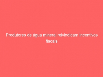 Produtores de água mineral reivindicam incentivos fiscais