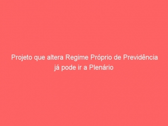 Projeto que altera Regime Próprio de Previdência já pode ir a Plenário