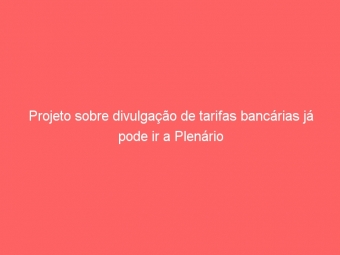 Projeto sobre divulgação de tarifas bancárias já pode ir a Plenário