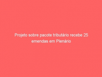Projeto sobre pacote tributário recebe 25 emendas em Plenário