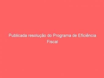 Publicada resolução do Programa de Eficiência Fiscal