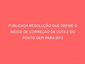 PUBLICADA RESOLUÇÃO QUE DEFINE O ÍNDICE DE CORREÇÃO DA COTA E DO PONTO GEPI PARA 2013