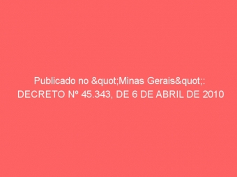 Publicado no "Minas Gerais": DECRETO Nº 45.343, DE 6 DE ABRIL DE 2010