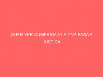 QUER VER CUMPRIDA A LEI? VÁ PARA A JUSTIÇA